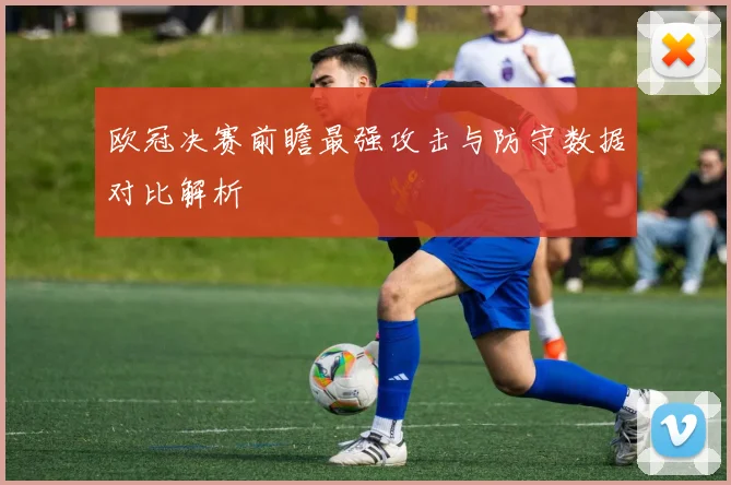 欧冠决赛前瞻最强攻击与防守数据对比解析