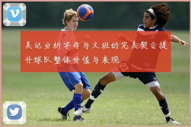 美记分析字母与文班的完美契合提升球队整体价值与表现