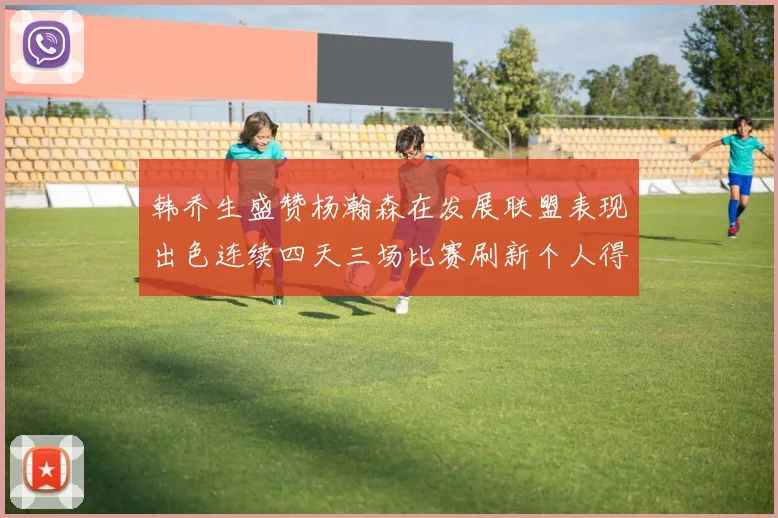 韩乔生盛赞杨瀚森在发展联盟表现出色连续四天三场比赛刷新个人得分与篮板纪录