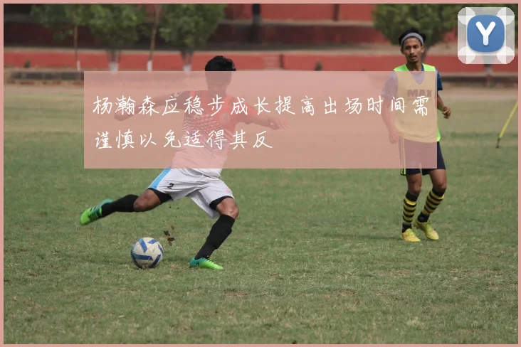 杨瀚森应稳步成长提高出场时间需谨慎以免适得其反