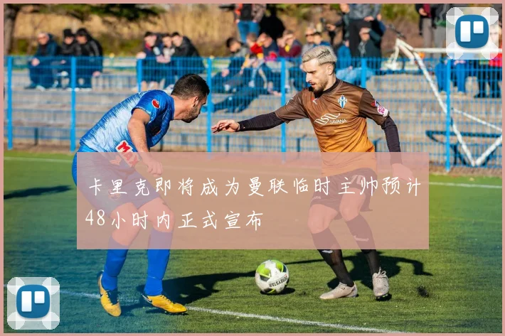 卡里克即将成为曼联临时主帅预计48小时内正式宣布