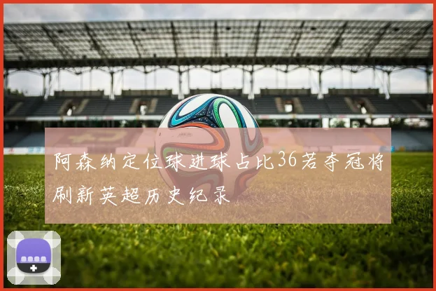 阿森纳定位球进球占比36若夺冠将刷新英超历史纪录