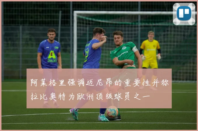 阿莱格里强调迈尼昂的重要性并称拉比奥特为欧洲顶级球员之一