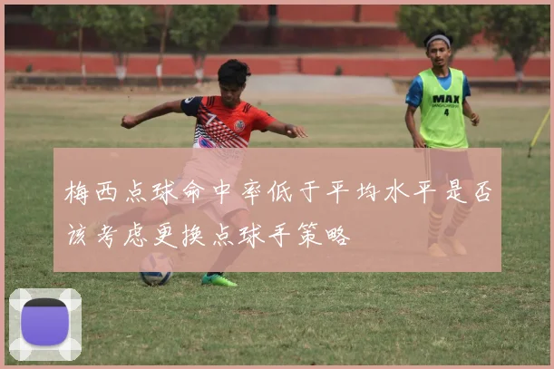 梅西点球命中率低于平均水平是否该考虑更换点球手策略