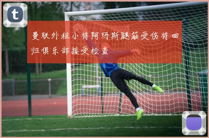 曼联外租小将阿玛斯腿筋受伤将回归俱乐部接受检查