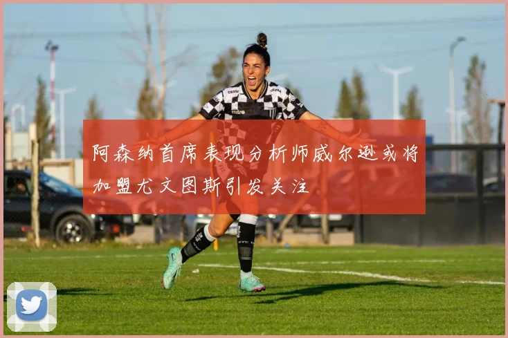 阿森纳首席表现分析师威尔逊或将加盟尤文图斯引发关注