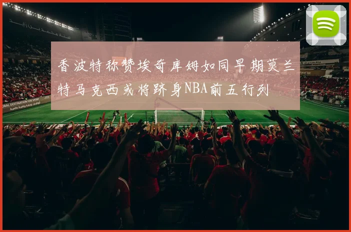 香波特称赞埃奇库姆如同早期莫兰特马克西或将跻身NBA前五行列