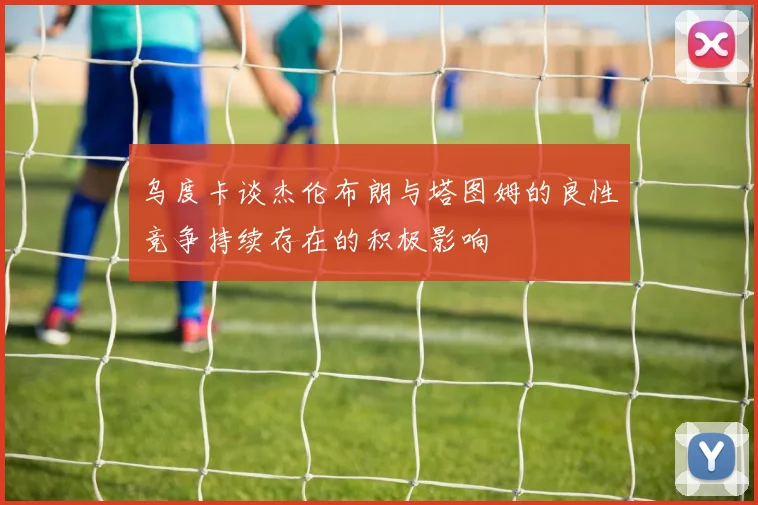 乌度卡谈杰伦布朗与塔图姆的良性竞争持续存在的积极影响