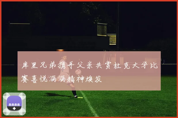 库里兄弟携手父亲共赏杜克大学比赛喜悦满满精神焕发