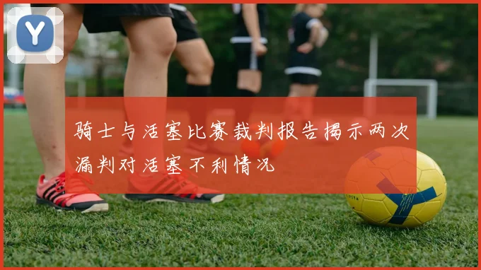 骑士与活塞比赛裁判报告揭示两次漏判对活塞不利情况