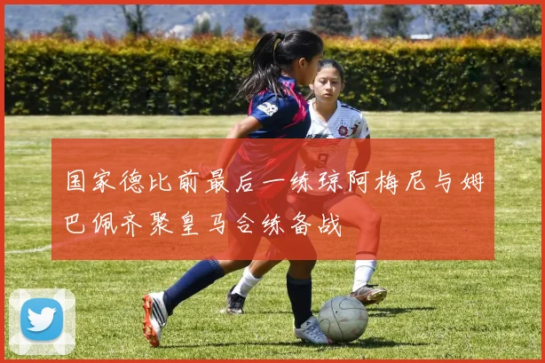 国家德比前最后一练琼阿梅尼与姆巴佩齐聚皇马合练备战