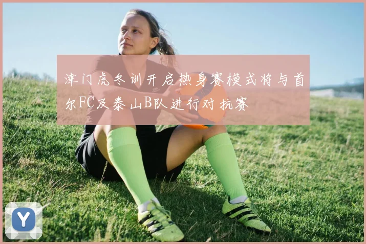 津门虎冬训开启热身赛模式将与首尔FC及泰山B队进行对抗赛