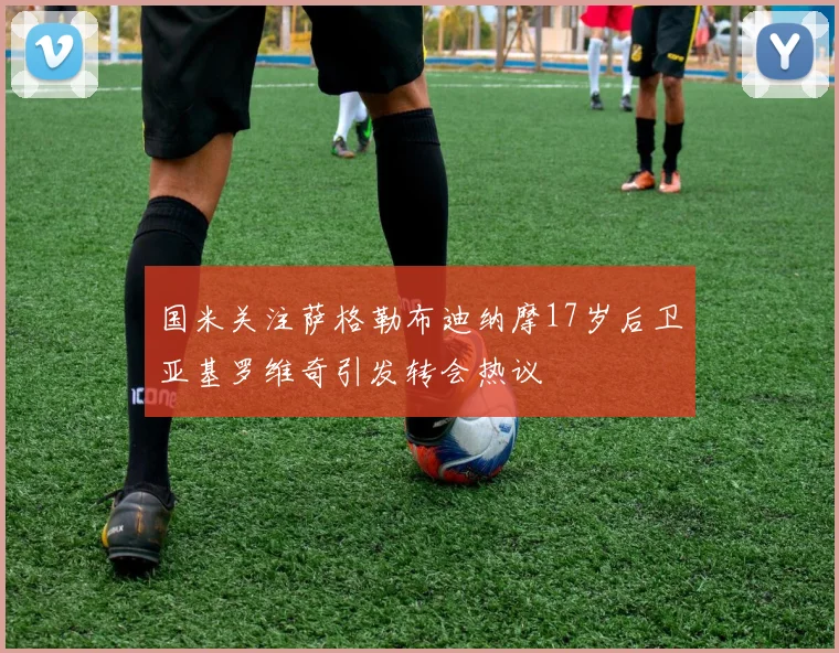 国米关注萨格勒布迪纳摩17岁后卫亚基罗维奇引发转会热议