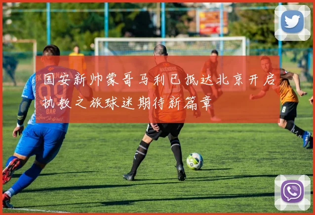 国安新帅蒙哥马利已抵达北京开启执教之旅球迷期待新篇章